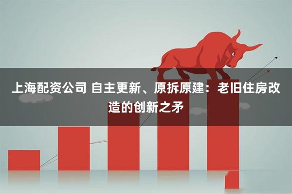 上海配资公司 自主更新、原拆原建：老旧住房改造的创新之矛