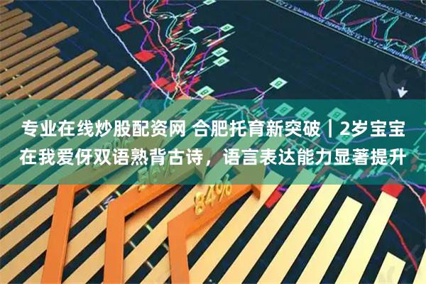 专业在线炒股配资网 合肥托育新突破｜2岁宝宝在我爱伢双语熟背古诗，语言表达能力显著提升