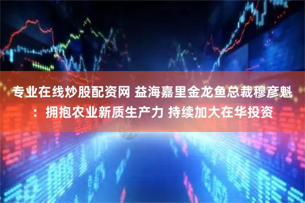 专业在线炒股配资网 益海嘉里金龙鱼总裁穆彦魁：拥抱农业新质生产力 持续加大在华投资