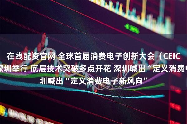 在线配资官网 全球首届消费电子创新大会（CEIC 2025）在深圳举行 底层技术突破多点开花 深圳喊出“定义消费电子新风向”