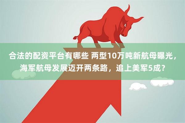 合法的配资平台有哪些 两型10万吨新航母曝光，海军航母发展迈开两条路，追上美军5成？