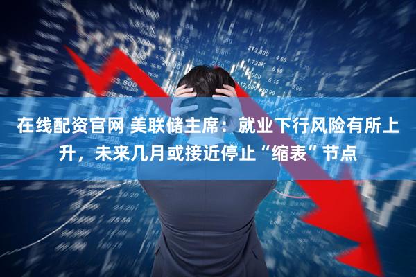 在线配资官网 美联储主席：就业下行风险有所上升，未来几月或接近停止“缩表”节点