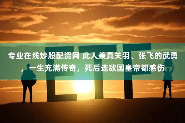 专业在线炒股配资网 此人兼具关羽、张飞的武勇，一生充满传奇，死后连敌国皇帝都感伤