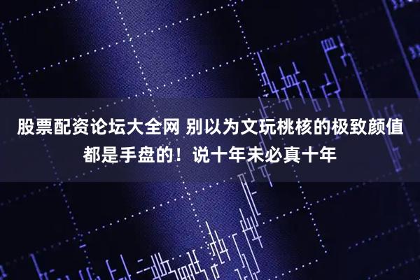 股票配资论坛大全网 别以为文玩桃核的极致颜值都是手盘的！说十年未必真十年