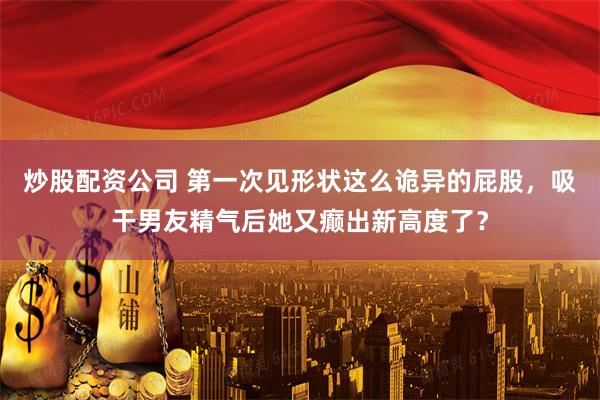 炒股配资公司 第一次见形状这么诡异的屁股，吸干男友精气后她又癫出新高度了？