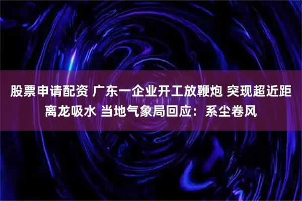 股票申请配资 广东一企业开工放鞭炮 突现超近距离龙吸水 当地气象局回应：系尘卷风