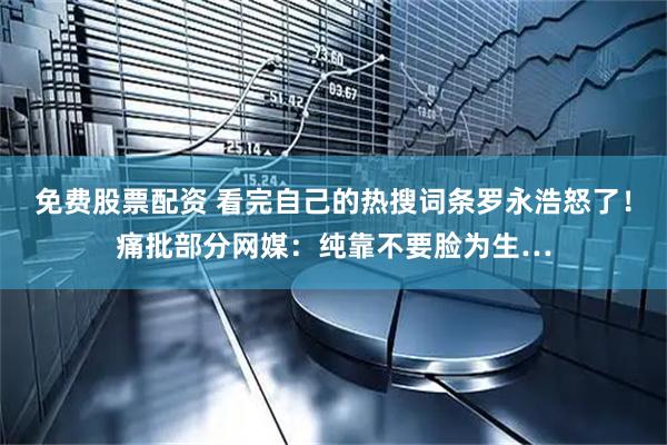 免费股票配资 看完自己的热搜词条罗永浩怒了！痛批部分网媒：纯靠不要脸为生…