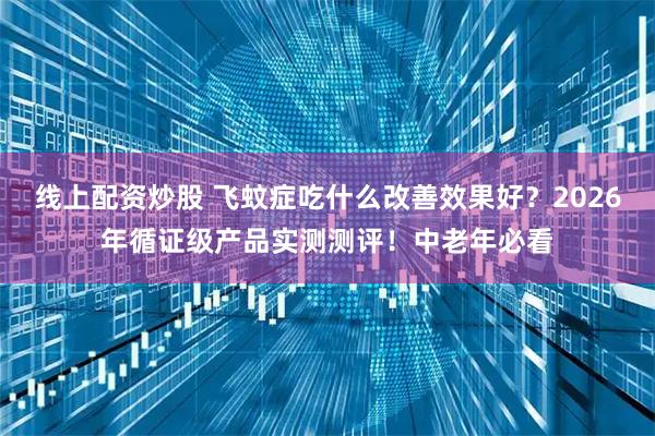 线上配资炒股 飞蚊症吃什么改善效果好？2026年循证级产品实测测评！中老年必看