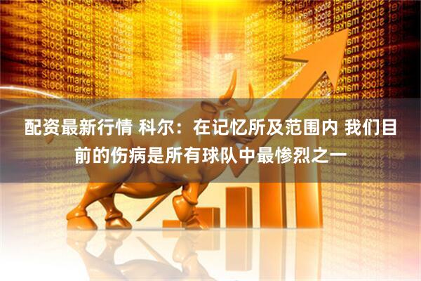 配资最新行情 科尔：在记忆所及范围内 我们目前的伤病是所有球队中最惨烈之一