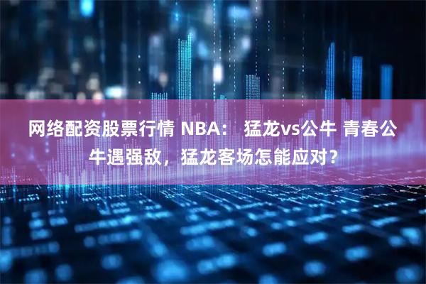 网络配资股票行情 NBA： 猛龙vs公牛 青春公牛遇强敌，猛龙客场怎能应对？