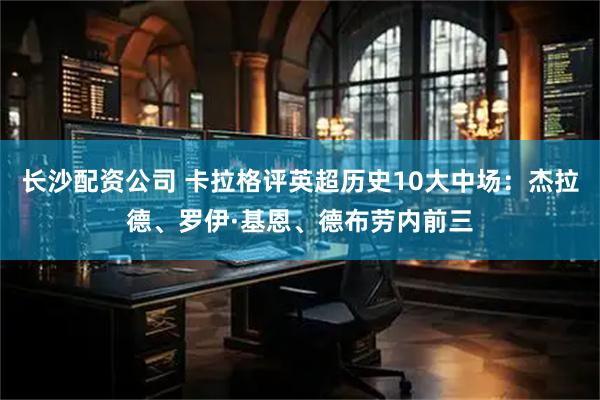 长沙配资公司 卡拉格评英超历史10大中场：杰拉德、罗伊·基恩、德布劳内前三