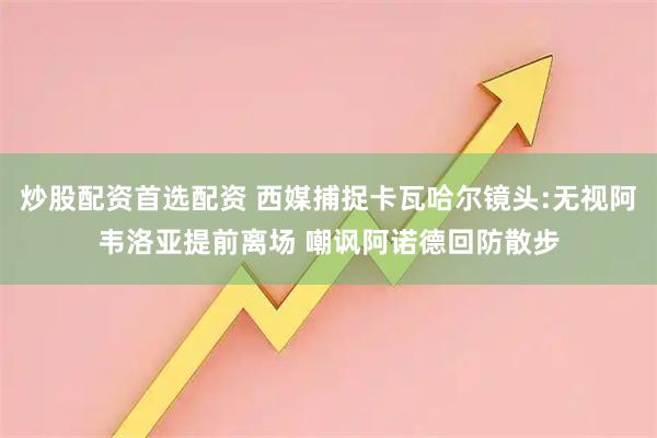 炒股配资首选配资 西媒捕捉卡瓦哈尔镜头:无视阿韦洛亚提前离场 嘲讽阿诺德回防散步
