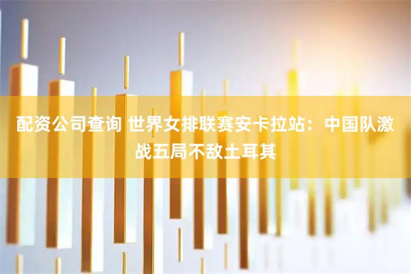 配资公司查询 世界女排联赛安卡拉站：中国队激战五局不敌土耳其