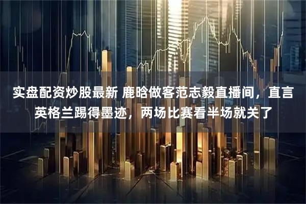 实盘配资炒股最新 鹿晗做客范志毅直播间，直言英格兰踢得墨迹，两场比赛看半场就关了