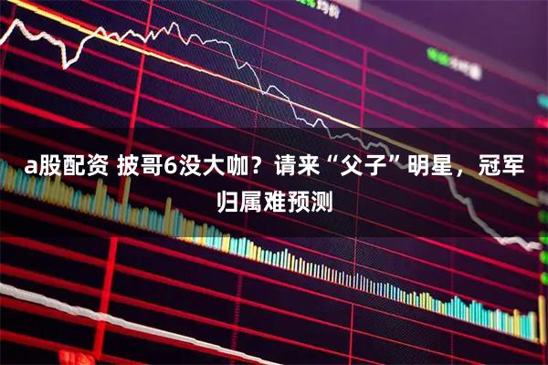 a股配资 披哥6没大咖？请来“父子”明星，冠军归属难预测