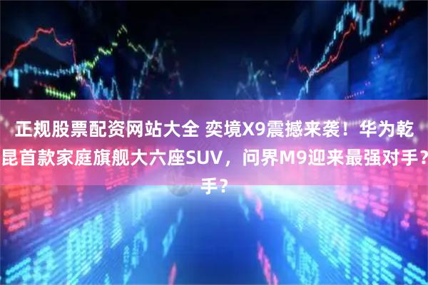 正规股票配资网站大全 奕境X9震撼来袭！华为乾昆首款家庭旗舰大六座SUV，问界M9迎来最强对手？