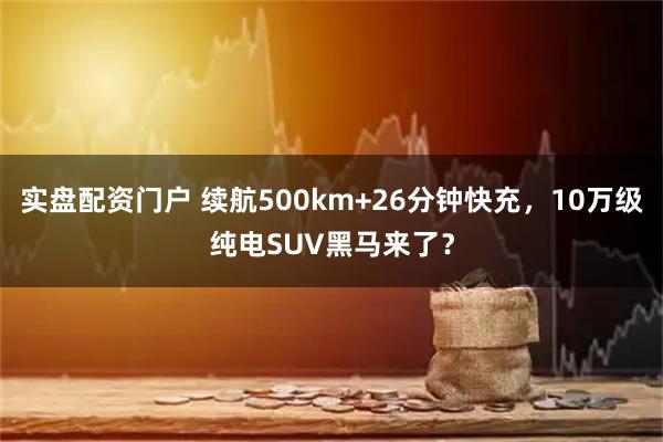 实盘配资门户 续航500km+26分钟快充，10万级纯电SUV黑马来了？