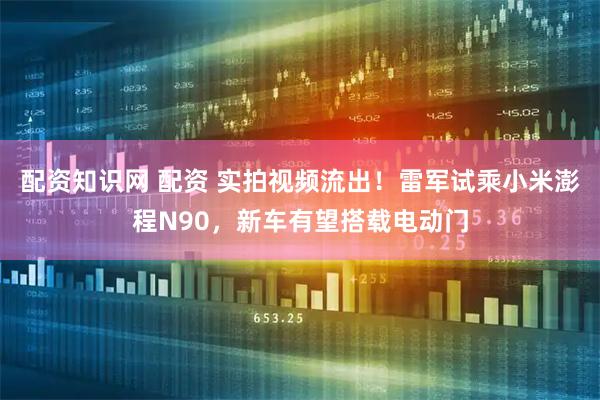 配资知识网 配资 实拍视频流出！雷军试乘小米澎程N90，新车有望搭载电动门