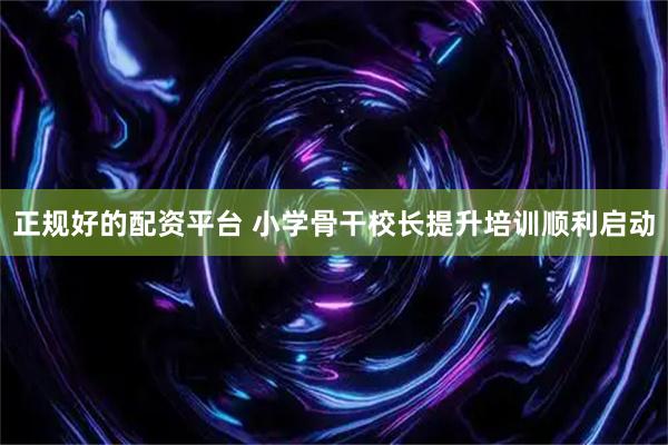正规好的配资平台 小学骨干校长提升培训顺利启动