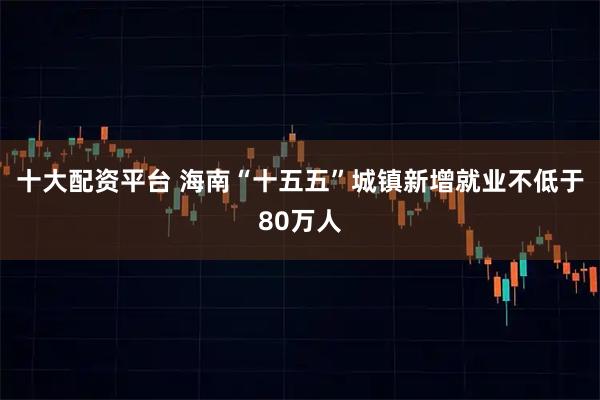 十大配资平台 海南“十五五”城镇新增就业不低于80万人