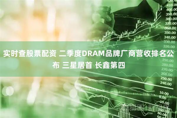 实时查股票配资 二季度DRAM品牌厂商营收排名公布 三星居首 长鑫第四