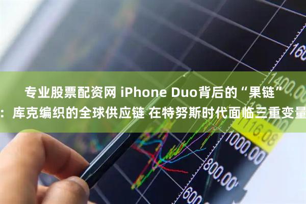 专业股票配资网 iPhone Duo背后的“果链”：库克编织的全球供应链 在特努斯时代面临三重变量