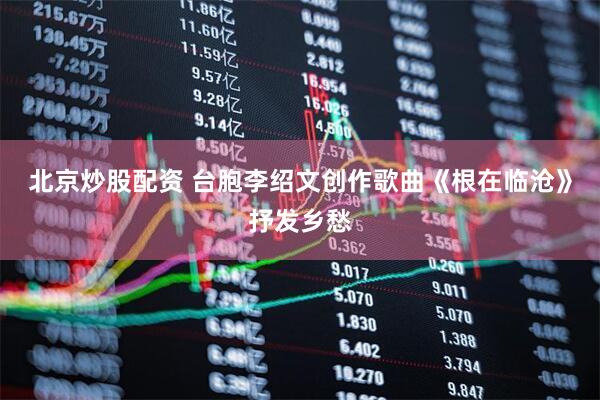 北京炒股配资 台胞李绍文创作歌曲《根在临沧》抒发乡愁