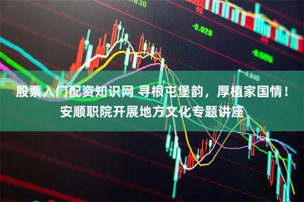 股票入门配资知识网 寻根屯堡韵，厚植家国情！安顺职院开展地方文化专题讲座